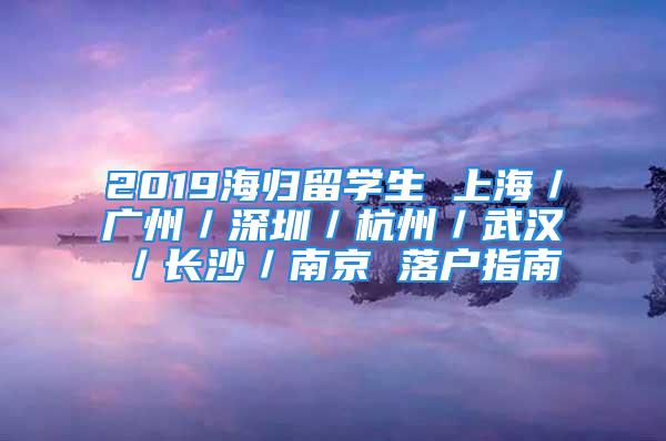 2019海归留学生 上海／广州／深圳／杭州／武汉／长沙／南京 落户指南