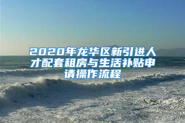 2020年龙华区新引进人才配套租房与生活补贴申请操作流程