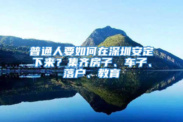 普通人要如何在深圳安定下来？集齐房子、车子、落户、教育