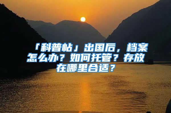 「科普帖」出国后，档案怎么办？如何托管？存放在哪里合适？