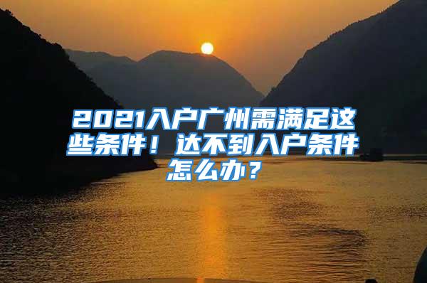 2021入户广州需满足这些条件！达不到入户条件怎么办？