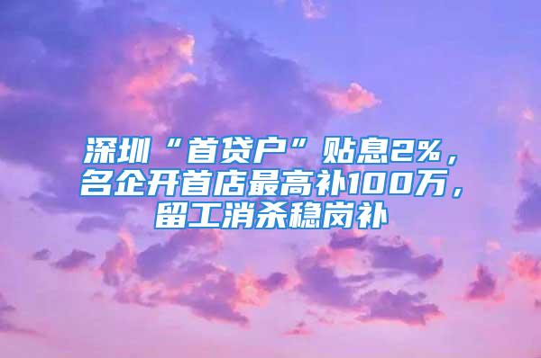 深圳“首贷户”贴息2%，名企开首店最高补100万，留工消杀稳岗补