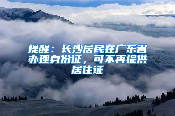 提醒：长沙居民在广东省办理身份证，可不再提供居住证