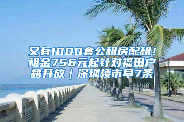 又有1000套公租房配租！租金756元起针对福田户籍开放｜深圳楼市早7条