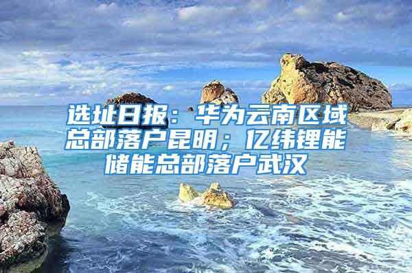 选址日报：华为云南区域总部落户昆明；亿纬锂能储能总部落户武汉