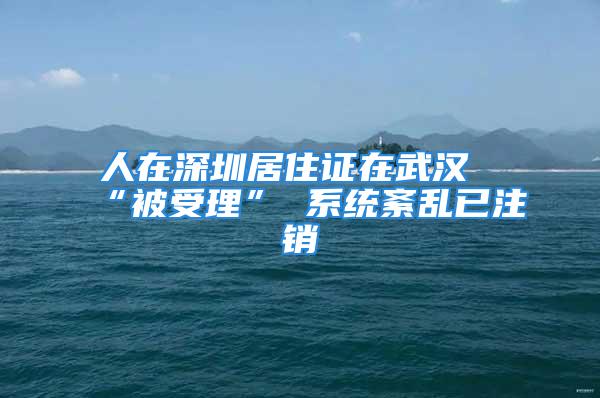 人在深圳居住证在武汉“被受理” 系统紊乱已注销