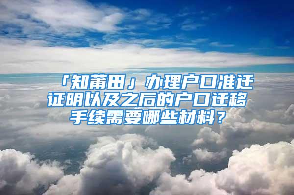 「知莆田」办理户口准迁证明以及之后的户口迁移手续需要哪些材料？