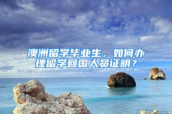 澳洲留学毕业生，如何办理留学回国人员证明？