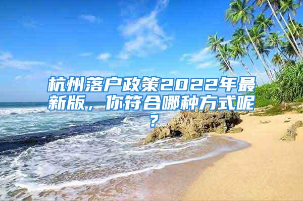 杭州落户政策2022年最新版，你符合哪种方式呢？