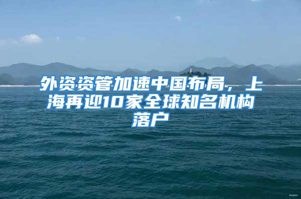 外资资管加速中国布局，上海再迎10家全球知名机构落户