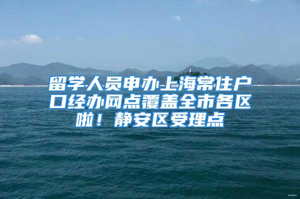 留学人员申办上海常住户口经办网点覆盖全市各区啦！静安区受理点