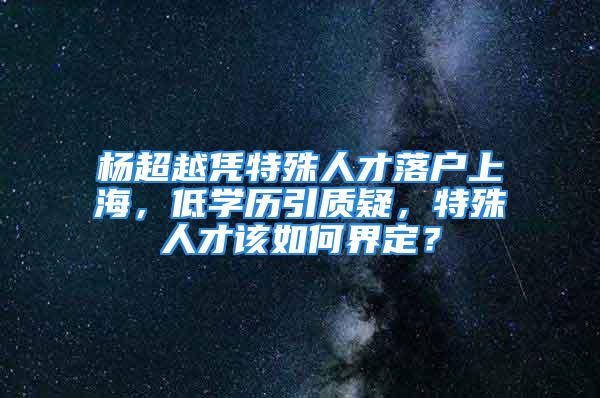 杨超越凭特殊人才落户上海，低学历引质疑，特殊人才该如何界定？