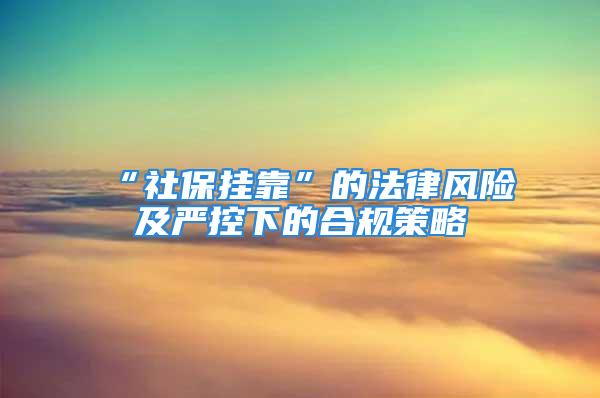 “社保挂靠”的法律风险及严控下的合规策略