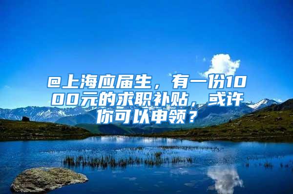 @上海应届生，有一份1000元的求职补贴，或许你可以申领？