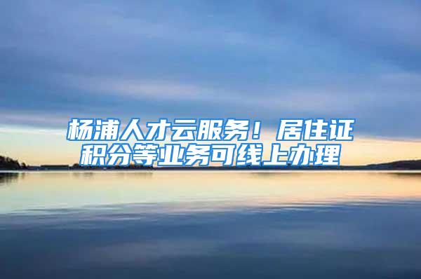 杨浦人才云服务！居住证积分等业务可线上办理