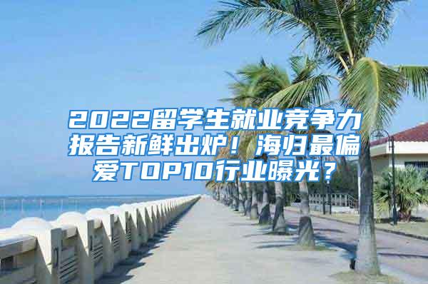 2022留学生就业竞争力报告新鲜出炉！海归最偏爱TOP10行业曝光？