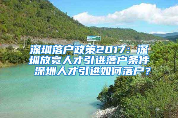 深圳落户政策2017：深圳放宽人才引进落户条件 深圳人才引进如何落户？