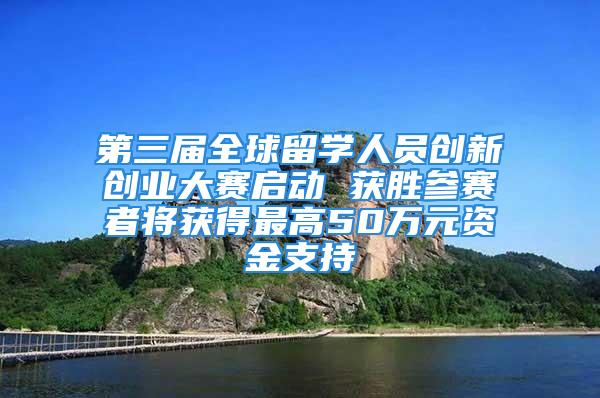 第三届全球留学人员创新创业大赛启动 获胜参赛者将获得最高50万元资金支持