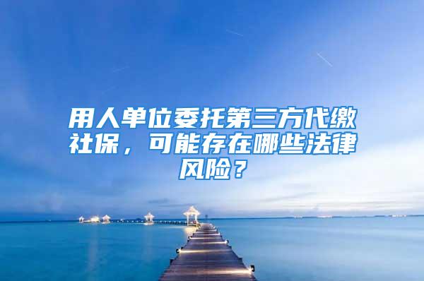 用人单位委托第三方代缴社保，可能存在哪些法律风险？