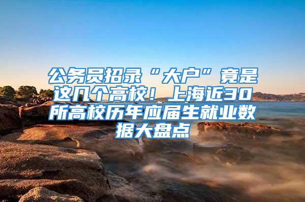 公务员招录“大户”竟是这几个高校！上海近30所高校历年应届生就业数据大盘点