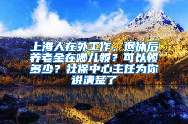 上海人在外工作，退休后养老金在哪儿领？可以领多少？社保中心主任为你讲清楚了