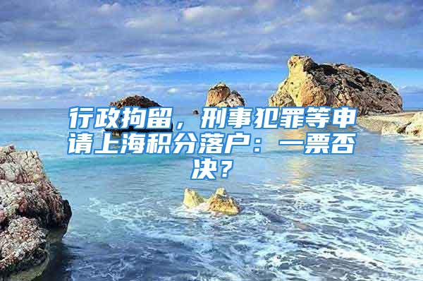 行政拘留，刑事犯罪等申请上海积分落户：一票否决？