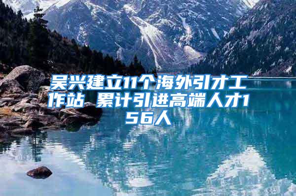 吴兴建立11个海外引才工作站 累计引进高端人才156人