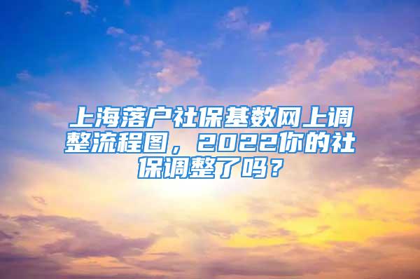 上海落户社保基数网上调整流程图，2022你的社保调整了吗？