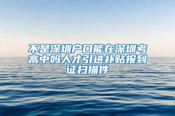 不是深圳户口能在深圳考高中吗人才引进补贴报到证扫描件