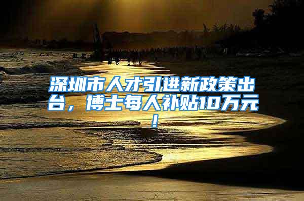 深圳市人才引进新政策出台，博士每人补贴10万元！