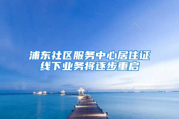 浦东社区服务中心居住证线下业务将逐步重启