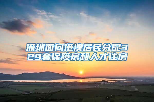 深圳面向港澳居民分配329套保障房和人才住房