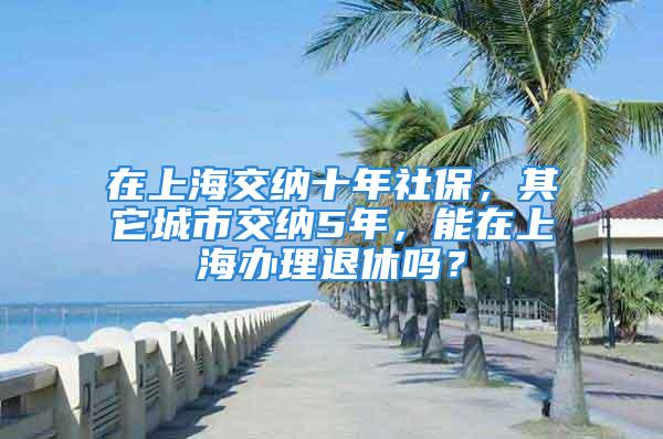 在上海交纳十年社保，其它城市交纳5年，能在上海办理退休吗？