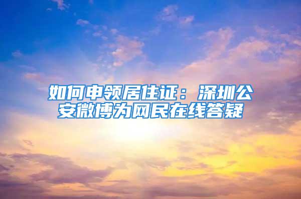 如何申领居住证：深圳公安微博为网民在线答疑