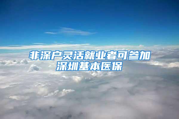 非深户灵活就业者可参加深圳基本医保