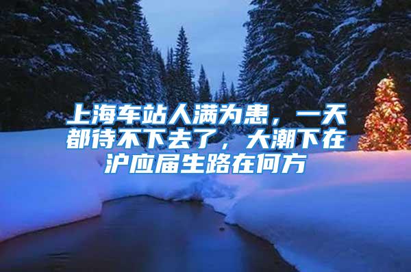 上海车站人满为患，一天都待不下去了，大潮下在沪应届生路在何方