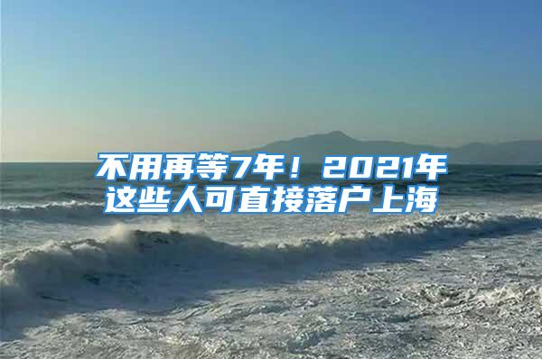 不用再等7年！2021年这些人可直接落户上海