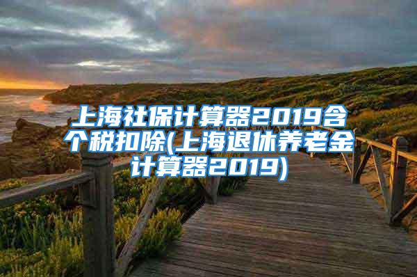 上海社保计算器2019含个税扣除(上海退休养老金计算器2019)