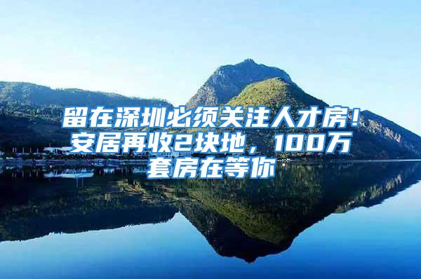 留在深圳必须关注人才房！安居再收2块地，100万套房在等你