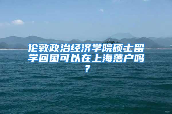 伦敦政治经济学院硕士留学回国可以在上海落户吗？