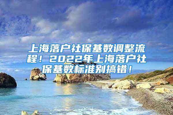 上海落户社保基数调整流程！2022年上海落户社保基数标准别搞错！