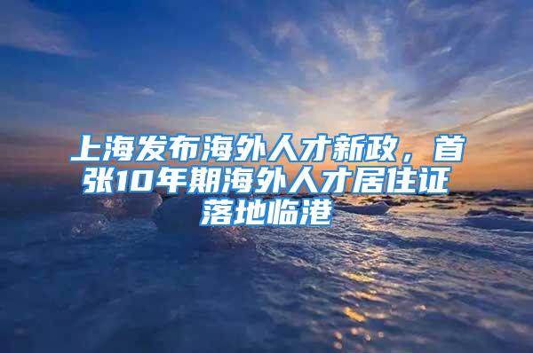 上海发布海外人才新政，首张10年期海外人才居住证落地临港