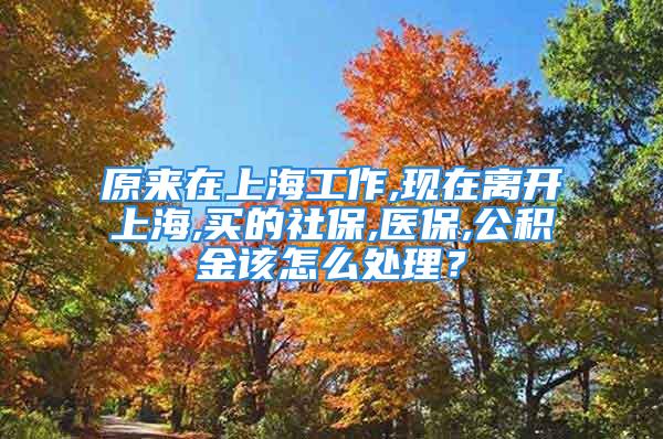 原来在上海工作,现在离开上海,买的社保,医保,公积金该怎么处理？