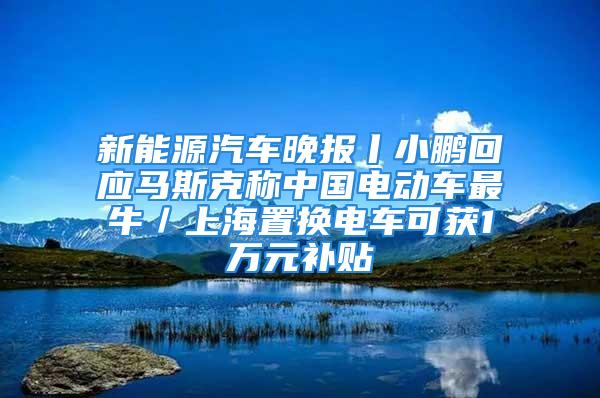 新能源汽车晚报丨小鹏回应马斯克称中国电动车最牛／上海置换电车可获1万元补贴