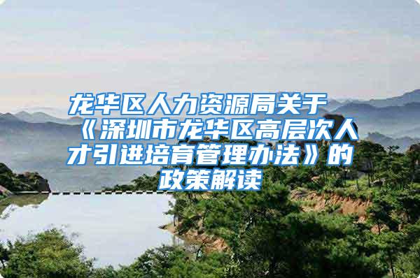 龙华区人力资源局关于《深圳市龙华区高层次人才引进培育管理办法》的政策解读