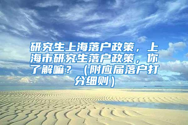 研究生上海落户政策，上海市研究生落户政策，你了解嘛？（附应届落户打分细则）