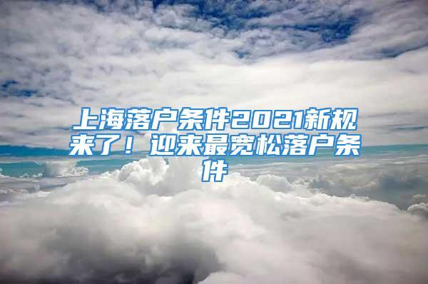 上海落户条件2021新规来了！迎来最宽松落户条件