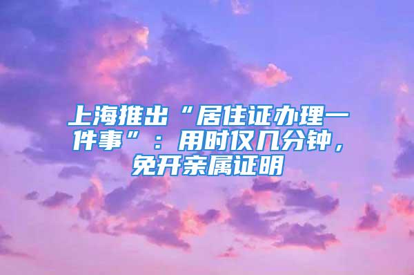 上海推出“居住证办理一件事”：用时仅几分钟，免开亲属证明