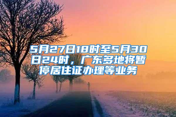 5月27日18时至5月30日24时，广东多地将暂停居住证办理等业务