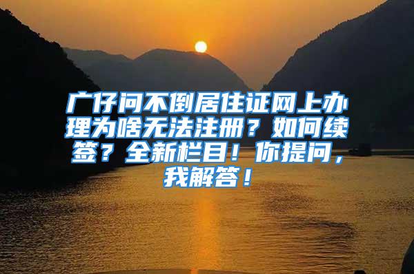 广仔问不倒居住证网上办理为啥无法注册？如何续签？全新栏目！你提问，我解答！